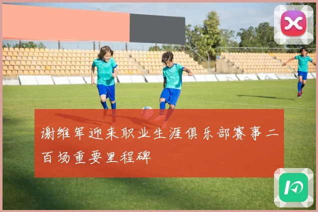 谢维军迎来职业生涯俱乐部赛事二百场重要里程碑