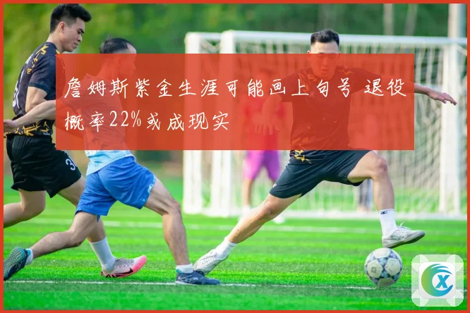 詹姆斯紫金生涯可能画上句号 退役概率22%或成现实