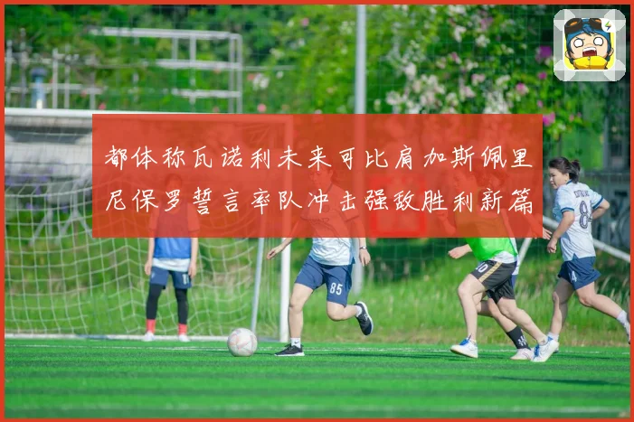 都体称瓦诺利未来可比肩加斯佩里尼保罗誓言率队冲击强敌胜利新篇