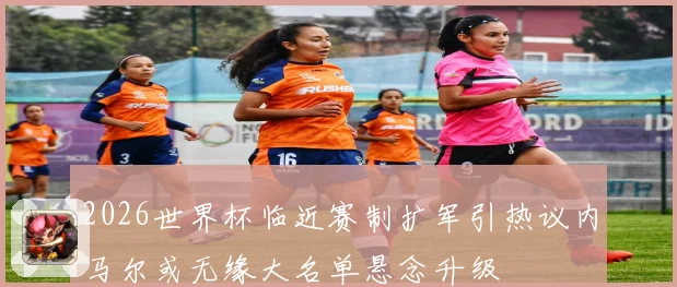 2026世界杯临近赛制扩军引热议内马尔或无缘大名单悬念升级