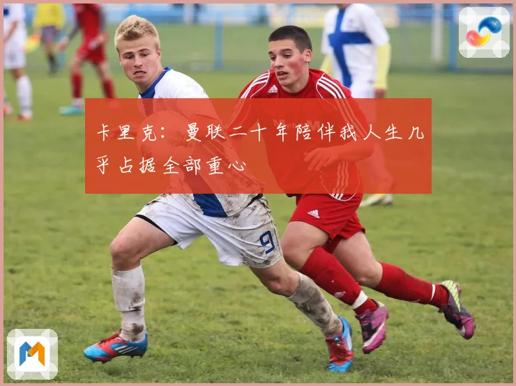 卡里克：曼联二十年陪伴我人生几乎占据全部重心