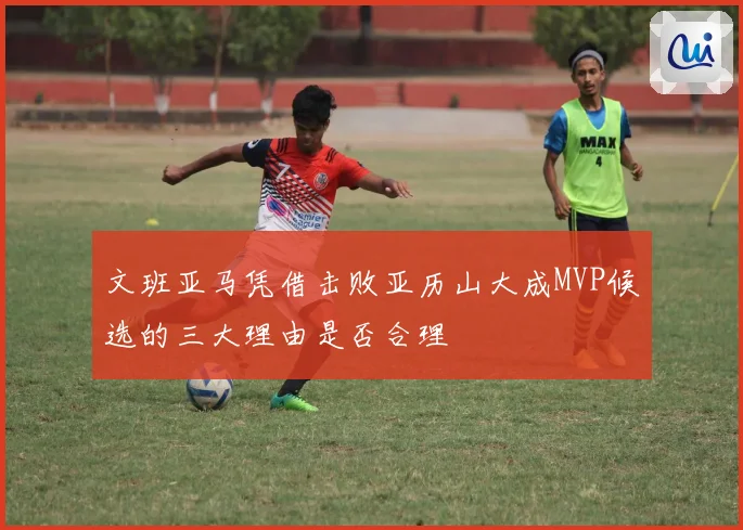 文班亚马凭借击败亚历山大成MVP候选的三大理由是否合理