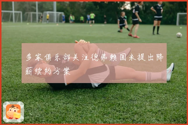 多家俱乐部关注德弗赖国米提出降薪续约方案