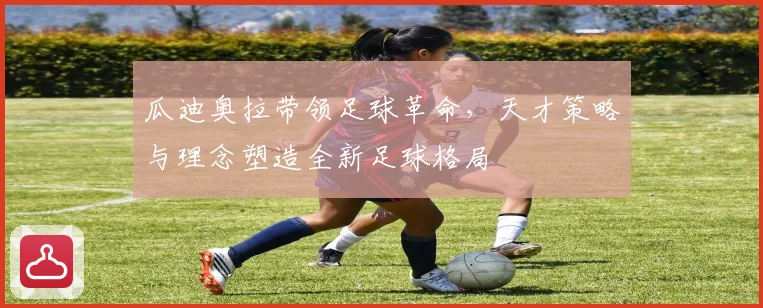 瓜迪奥拉带领足球革命，天才策略与理念塑造全新足球格局
