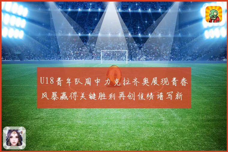 U18青年队周中力克拉齐奥展现青春风暴赢得关键胜利再创佳绩谱写新篇章