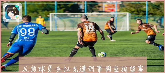 灰熊球员克拉克遭刑事调查拘留赛季伤情成关注焦点