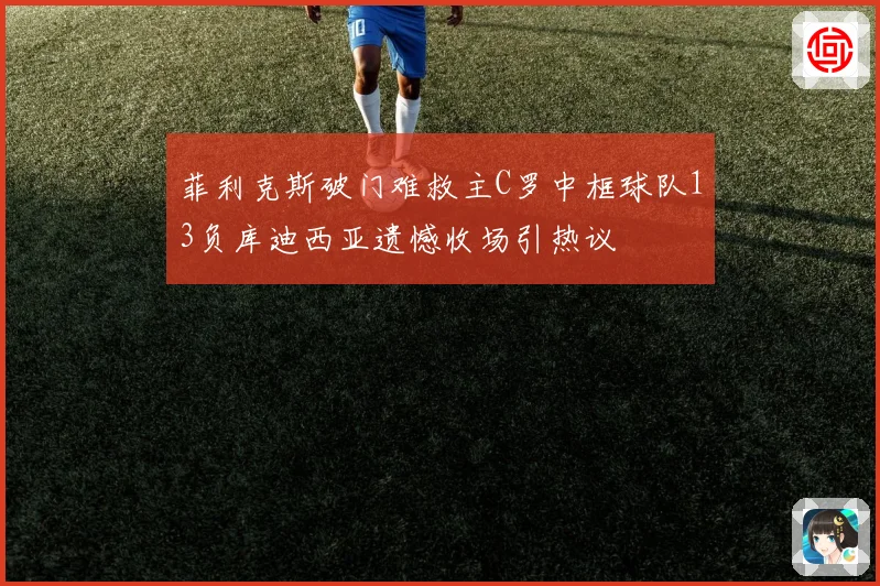 菲利克斯破门难救主C罗中框球队13负库迪西亚遗憾收场引热议