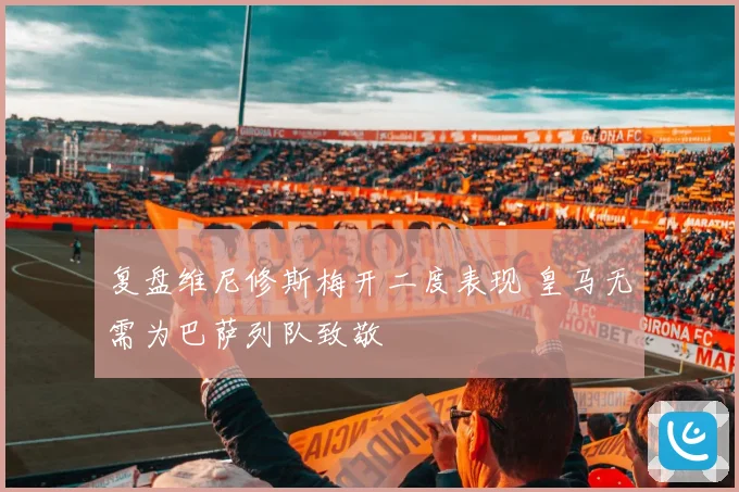 复盘维尼修斯梅开二度表现 皇马无需为巴萨列队致敬